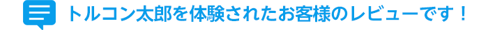 トルコン太郎を体験されたお客様のレビューです！